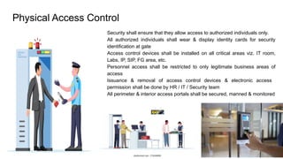 Physical Access Control
● Security shall ensure that they allow access to authorized individuals only.
● All authorized individuals shall wear & display identity cards for security
identification at gate
● Access control devices shall be installed on all critical areas viz. IT room,
Labs, IP, SIP, FG area, etc.
● Personnel access shall be restricted to only legitimate business areas of
access
● Issuance & removal of access control devices & electronic access
permission shall be done by HR / IT / Security team
● All perimeter & interior access portals shall be secured, manned & monitored
 
