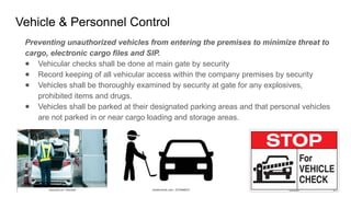 Vehicle & Personnel Control
Preventing unauthorized vehicles from entering the premises to minimize threat to
cargo, electronic cargo files and SIP.
● Vehicular checks shall be done at main gate by security
● Record keeping of all vehicular access within the company premises by security
● Vehicles shall be thoroughly examined by security at gate for any explosives,
prohibited items and drugs.
● Vehicles shall be parked at their designated parking areas and that personal vehicles
are not parked in or near cargo loading and storage areas.
 