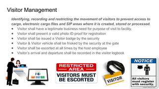 Visitor Management
Identifying, recording and restricting the movement of visitors to prevent access to
cargo, electronic cargo files and SIP areas where it is created, stored or processed.
● Visitor shall have a legitimate business need for purpose of visit to facility,
● Visitor shall present a valid photo ID proof for registration
● Visitor shall be issued a Visitor badge by the security
● Visitor & Visitor vehicle shall be frisked by the security at the gate
● Visitor shall be escorted at all times by the host employee
● Visitor’s arrival and departure shall be recorded in the visitor logbook
 
