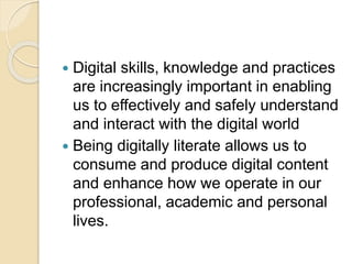  Digital skills, knowledge and practices
are increasingly important in enabling
us to effectively and safely understand
and interact with the digital world
 Being digitally literate allows us to
consume and produce digital content
and enhance how we operate in our
professional, academic and personal
lives.
 
