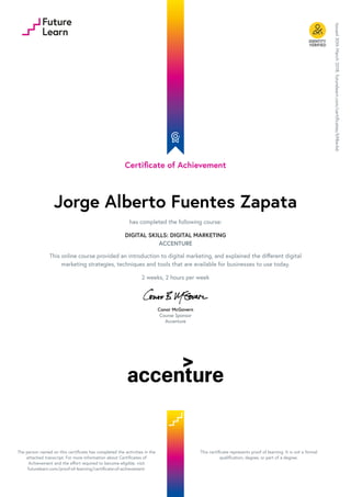 Certificate of Achievement
Jorge Alberto Fuentes Zapata
has completed the following course:
DIGITAL SKILLS: DIGITAL MARKETING
ACCENTURE
This online course provided an introduction to digital marketing, and explained the different digital
marketing strategies, techniques and tools that are available for businesses to use today.
2 weeks, 2 hours per week
Conor McGovern
Course Sponsor
Accenture
Issued
30th
March
2018.
futurelearn.com/certificates/k98avb6
The person named on this certificate has completed the activities in the
attached transcript. For more information about Certificates of
Achievement and the effort required to become eligible, visit
futurelearn.com/proof-of-learning/certificate-of-achievement.
This certificate represents proof of learning. It is not a formal
qualification, degree, or part of a degree.
 