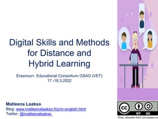 Digital Skills and Methods
for Distance and
Hybrid Learning
Erasmus+, Educational Consortium OSAO (VET)
17.-18.3.2022
Matleena Laakso
Blog: www.matleenalaakso.fi/p/in-english.html
Twitter: @matleenalaakso
Photo: Alexandra Koch CC0 pixabay.com
 