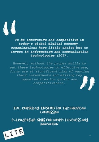 To be innovative and competitive in
today’s global digital economy,
organizations have little choice but to
invest in information and communication
technologies (ICT).
However, without the proper skills to
put these technologies to effective use,
firms are at significant risk of wasting
their investments and missing key
opportunities for growth and
competitiveness.
IDC, empirica & INSEAD for the European
Commission
e-Leadership: Skills for competitiveness and
innovation
“
13
 