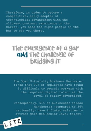 Therefore, in order to become a
competitive, early adopter of
technological advancement with the
slickest customer experience on the
market, you need the right people on the
bus to get you there.
The emergence of a gap
and the challenge of
bridging it
The Open University Business Barometer
finds that 90% of employers have found
it difficult to recruit workers with
the required digital talent at the
level of salary advertised.
Consequently, 51% of businesses across
Manchester (compared to 56%
nationally) have inflated salaries to
attract more mid-senior level talent.
14
 
