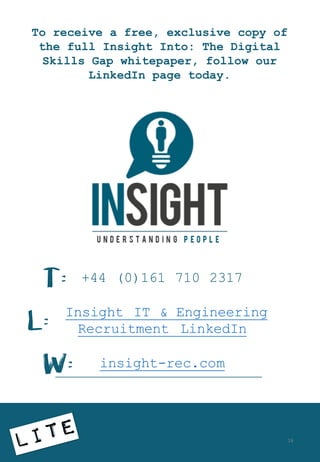 To receive a free, exclusive copy of
the full Insight Into: The Digital
Skills Gap whitepaper, follow our
LinkedIn page today.
+44 (0)161 710 2317
Insight IT & Engineering
Recruitment LinkedIn
insight-rec.com
T:
W:
L:
16
 