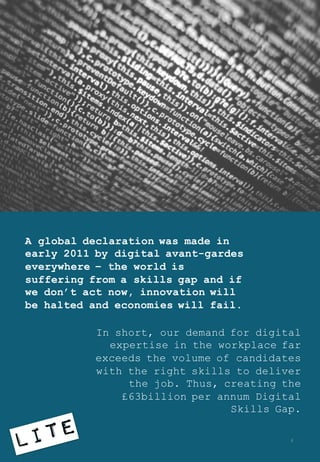A global declaration was made in
early 2011 by digital avant-gardes
everywhere – the world is
suffering from a skills gap and if
we don’t act now, innovation will
be halted and economies will fail.
In short, our demand for digital
expertise in the workplace far
exceeds the volume of candidates
with the right skills to deliver
the job. Thus, creating the
£63billion per annum Digital
Skills Gap.
4
 