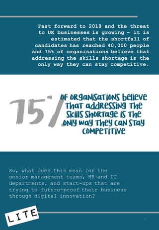 Fast forward to 2018 and the threat
to UK businesses is growing – it is
estimated that the shortfall of
candidates has reached 40,000 people
and 75% of organisations believe that
addressing the skills shortage is the
only way they can stay competitive.
So, what does this mean for the
senior management teams, HR and IT
departments, and start-ups that are
trying to future-proof their business
through digital innovation?
75%
of organisations believe
that addressing the
skills shortage is the
only way they can stay
competitive
5
 
