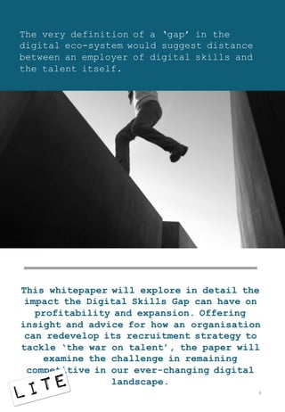 The very definition of a ‘gap’ in the
digital eco-system would suggest distance
between an employer of digital skills and
the talent itself.
This whitepaper will explore in detail the
impact the Digital Skills Gap can have on
profitability and expansion. Offering
insight and advice for how an organisation
can redevelop its recruitment strategy to
tackle ‘the war on talent’, the paper will
examine the challenge in remaining
competitive in our ever-changing digital
landscape.
6
 