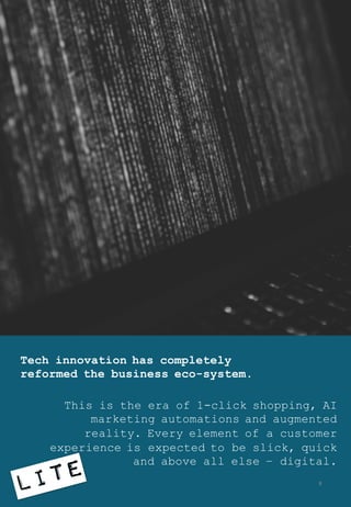 Tech innovation has completely
reformed the business eco-system.
This is the era of 1-click shopping, AI
marketing automations and augmented
reality. Every element of a customer
experience is expected to be slick, quick
and above all else – digital.
8
 