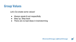 Group Values
Let’s Co-create some values!
● Always speak & act respectfully
● Step up, Step back
● There are no bad ideas in brainstorming
#ConnectChicago | @SmartChicago
 