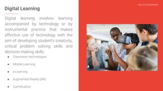 http://g.co/digitalskills
Digital Learning
Digital learning involves learning
accompanied by technology or by
instrumental practice that makes
effective use of technology with the
aim of developing student’s creativity,
critical problem solving skills and
decision making skills.
● Classroom technologies
● Mobile Learning
● e-Learning
● Augmented Reality (AR)
● Gamification
 