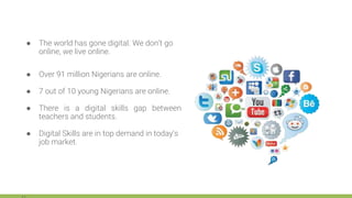 ● The world has gone digital. We don’t go
online, we live online.
● Over 91 million Nigerians are online.
● 7 out of 10 young Nigerians are online.
● There is a digital skills gap between
teachers and students.
● Digital Skills are in top demand in today’s
job market.
 