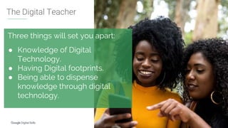 http://g.co/digitalskills
Three things will set you apart:
● Knowledge of Digital
Technology.
● Having Digital footprints.
● Being able to dispense
knowledge through digital
technology.
The Digital Teacher
 
