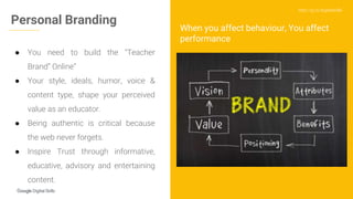http://g.co/digitalskills
● You need to build the “Teacher
Brand” Online”
● Your style, ideals, humor, voice &
content type, shape your perceived
value as an educator.
● Being authentic is critical because
the web never forgets.
● Inspire Trust through informative,
educative, advisory and entertaining
content.
Personal Branding
When you affect behaviour, You affect
performance
 