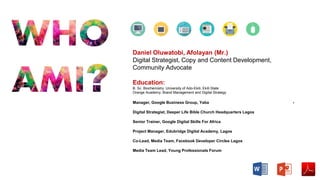 Manager, Google Business Group, Yaba -
Digital Strategist, Deeper Life Bible Church Headquarters Lagos
Senior Trainer, Google Digital Skills For Africa
Project Manager, Edubridge Digital Academy, Lagos
Co-Lead, Media Team, Facebook Developer Circles Lagos
Media Team Lead, Young Professionals Forum
Daniel Oluwatobi, Afolayan (Mr.)
Digital Strategist, Copy and Content Development,
Community Advocate
Education:
B. Sc. Biochemistry. University of Ado-Ekiti, Ekiti State
Orange Academy: Brand Management and Digital Strategy
 