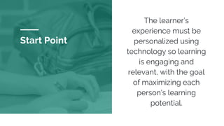 Start Point
The learner’s
experience must be
personalized using
technology so learning
is engaging and
relevant, with the goal
of maximizing each
person’s learning
potential.
 