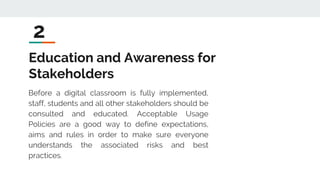Education and Awareness for
Stakeholders
Before a digital classroom is fully implemented,
staff, students and all other stakeholders should be
consulted and educated. Acceptable Usage
Policies are a good way to define expectations,
aims and rules in order to make sure everyone
understands the associated risks and best
practices.
2
 