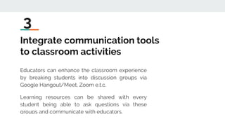Integrate communication tools
to classroom activities
Educators can enhance the classroom experience
by breaking students into discussion groups via
Google Hangout/Meet, Zoom e.t.c.
Learning resources can be shared with every
student being able to ask questions via these
groups and communicate with educators.
3
 