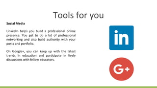 Tools for you
Social Media
LinkedIn helps you build a professional online
presence. You get to do a lot of professional
networking and also build authority with your
posts and portfolio.
On Google+, you can keep up with the latest
trends in education and participate in lively
discussions with fellow educators.
 