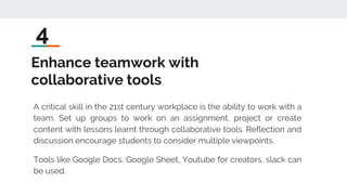 Enhance teamwork with
collaborative tools
A critical skill in the 21st century workplace is the ability to work with a
team. Set up groups to work on an assignment, project or create
content with lessons learnt through collaborative tools. Reflection and
discussion encourage students to consider multiple viewpoints.
Tools like Google Docs, Google Sheet, Youtube for creators, slack can
be used.
4
 