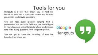 Hangouts is a tool that allows you to host live
broadcast with just a computer system and internet
connection (and maybe a webcam)
You can host guest speakers ranging from a
professional in a particular field to a role model figure
in your classroom using Hangouts where students can
take turns asking questions from the guest speaker.
You can get to keep the recording of that live
broadcast for future use.
Tools for you
 