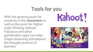 Tools for you
With the growing push for
creativity in the classroom as
well as the push for Higher
order thinking, Kahoot,
Fabulous and other
gamification apps can help
shape reasoning and expand
the thought process of
learners
 