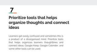 Prioritize tools that helps
organize thoughts and connect
ideas
Learners get easily confused and sometimes this is
a product of a disorganised mind. Prioritize tools
that helps organizes learners thoughtlines and
connect ideas. Google Keep, Google Calender, and
some other tools can be used.
7
 