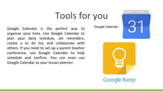 Tools for you
Google Calendar is the perfect way to
organize your time. Use Google Calendar to
plan your daily schedule, set reminders,
create a to do list, and collaborate with
others. If you need to set up a parent teacher
conference, use Google Calendar to help
schedule and confirm. You can even use
Google Calendar as your lesson planner.
Google Calendar
 