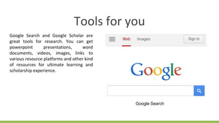 Tools for you
Google Search and Google Scholar are
great tools for research. You can get
powerpoint presentations, word
documents, videos, images, links to
various resource platforms and other kind
of resources for ultimate learning and
scholarship experience.
Google Search
 