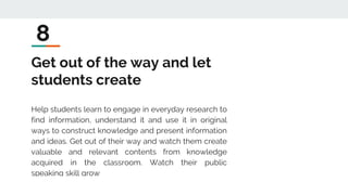 Get out of the way and let
students create
Help students learn to engage in everyday research to
find information, understand it and use it in original
ways to construct knowledge and present information
and ideas. Get out of their way and watch them create
valuable and relevant contents from knowledge
acquired in the classroom. Watch their public
speaking skill grow
8
 