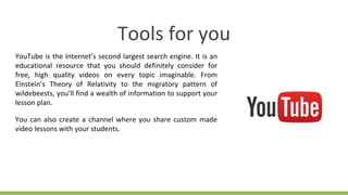 Tools for you
YouTube is the Internet’s second largest search engine. It is an
educational resource that you should definitely consider for
free, high quality videos on every topic imaginable. From
Einstein’s Theory of Relativity to the migratory pattern of
wildebeests, you’ll find a wealth of information to support your
lesson plan.
You can also create a channel where you share custom made
video lessons with your students.
 