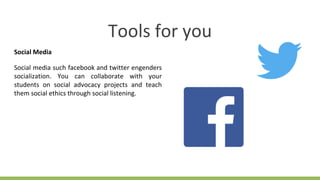 Tools for you
Social Media
Social media such facebook and twitter engenders
socialization. You can collaborate with your
students on social advocacy projects and teach
them social ethics through social listening.
 