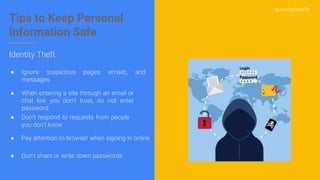 g.co/digitalskills
Tips to Keep Personal
Information Safe
● Ignore suspicious pages, emails, and
messages
● When entering a site through an email or
chat link you don't trust, do not enter
password
● Don't share or write down passwords
● Pay attention to browser when signing in online
● Don’t respond to requests from people
you don’t know
Identity Theft
 
