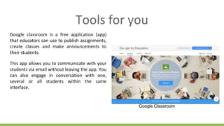 Tools for you
Google classroom is a free application (app)
that educators can use to publish assignments,
create classes and make announcements to
their students.
This app allows you to communicate with your
students via email without leaving the app. You
can also engage in conversation with one,
several or all students within the same
interface.
Google Classroom
 