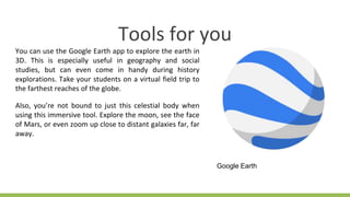 Tools for you
You can use the Google Earth app to explore the earth in
3D. This is especially useful in geography and social
studies, but can even come in handy during history
explorations. Take your students on a virtual field trip to
the farthest reaches of the globe.
Also, you’re not bound to just this celestial body when
using this immersive tool. Explore the moon, see the face
of Mars, or even zoom up close to distant galaxies far, far
away.
Google Earth
 