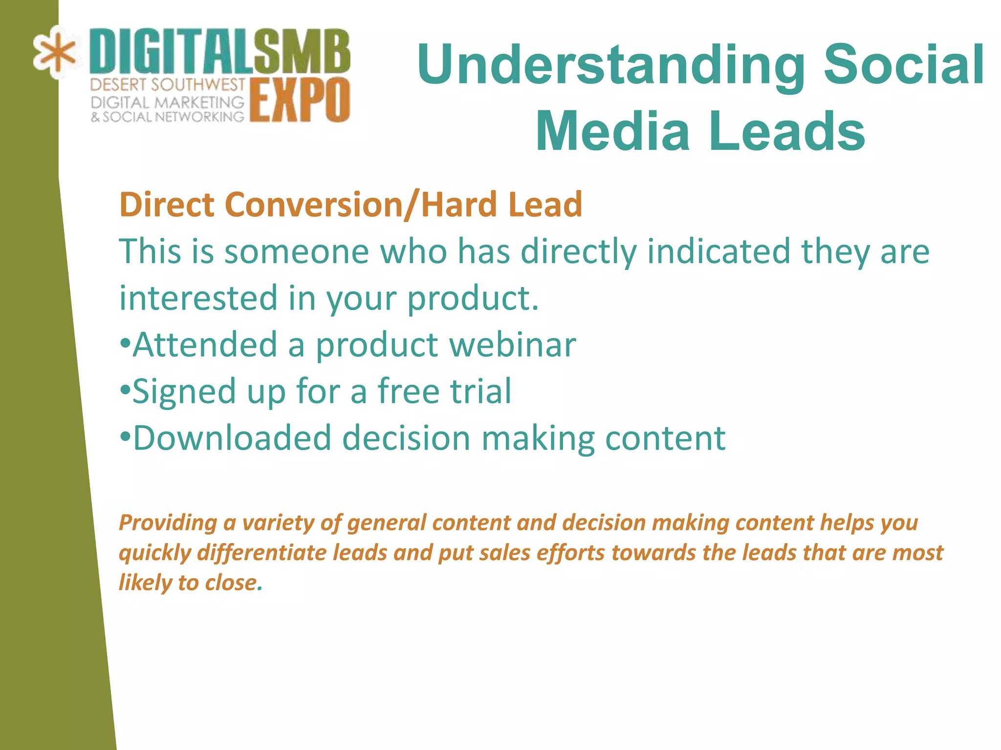 Understanding Social
                                Media Leads
Direct Conversion/Hard Lead
This is someone who has directly indicated they are
interested in your product.
•Attended a product webinar
•Signed up for a free trial
•Downloaded decision making content

Providing a variety of general content and decision making content helps you
quickly differentiate leads and put sales efforts towards the leads that are most
likely to close.
 