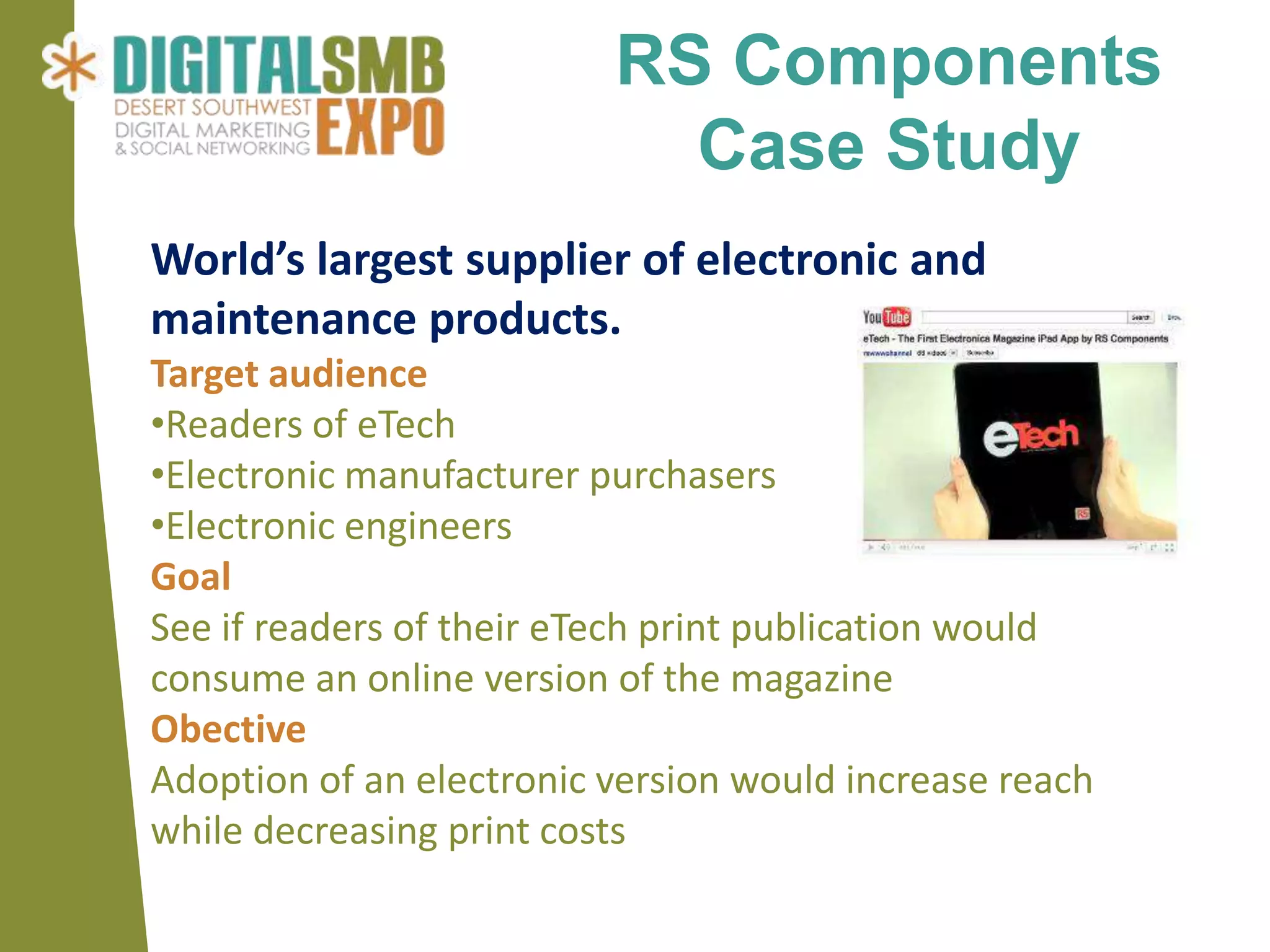 RS Components
                            Case Study
World’s largest supplier of electronic and
maintenance products.
Target audience
•Readers of eTech
•Electronic manufacturer purchasers
•Electronic engineers
Goal
See if readers of their eTech print publication would
consume an online version of the magazine
Obective
Adoption of an electronic version would increase reach
while decreasing print costs
 