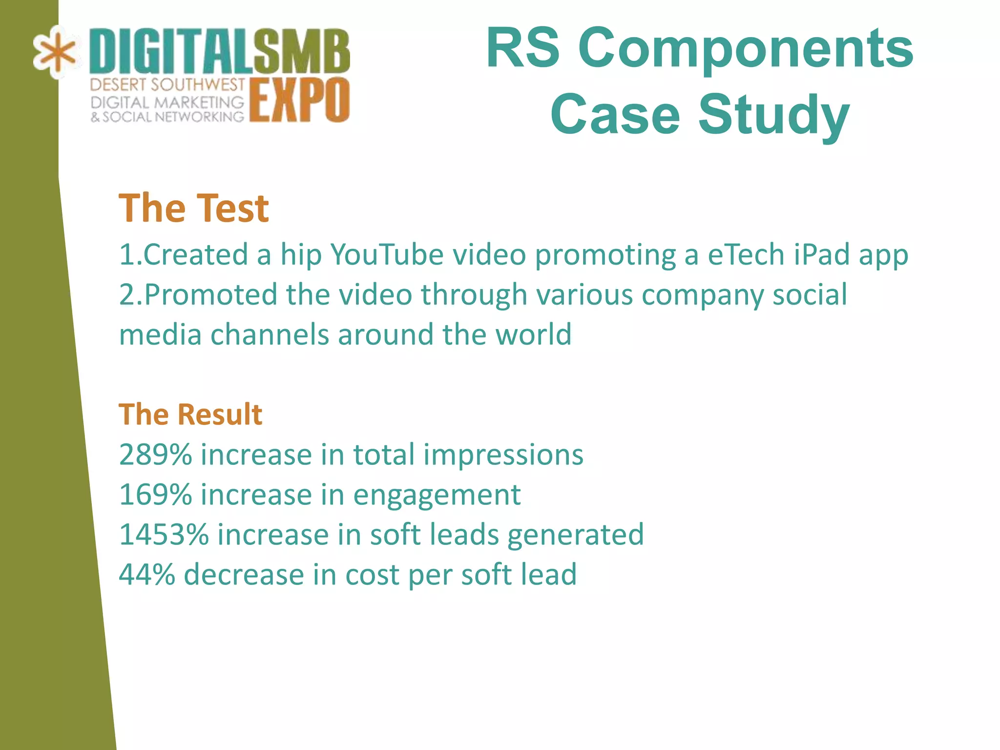 RS Components
                            Case Study
The Test
1.Created a hip YouTube video promoting a eTech iPad app
2.Promoted the video through various company social
media channels around the world

The Result
289% increase in total impressions
169% increase in engagement
1453% increase in soft leads generated
44% decrease in cost per soft lead
 