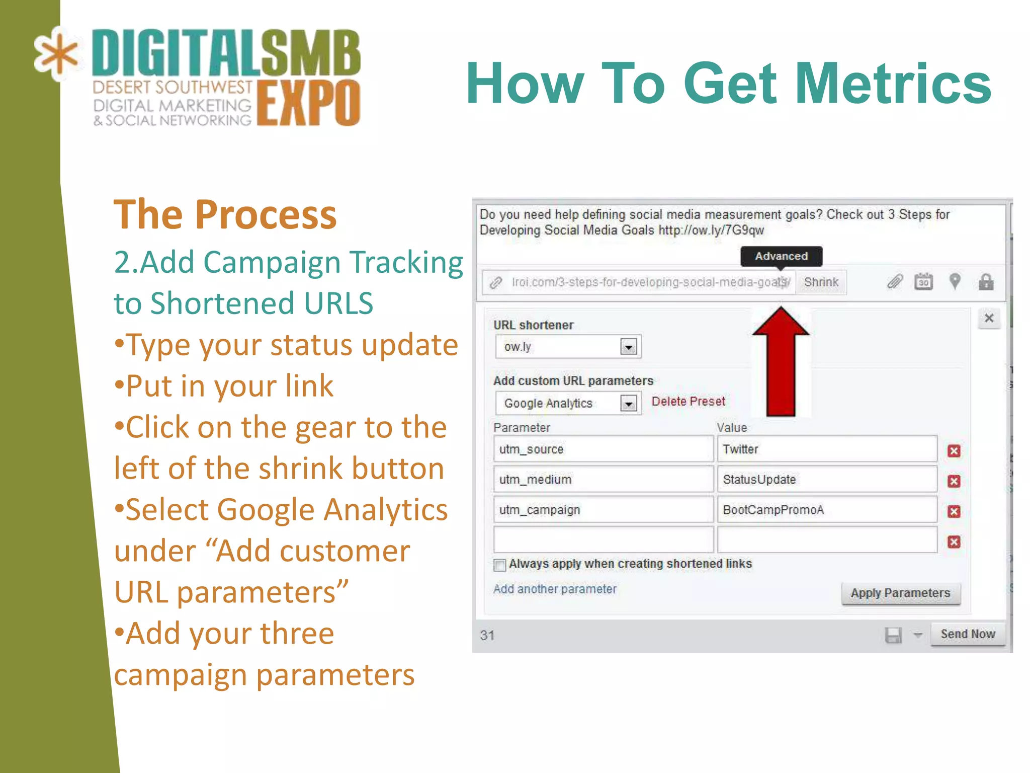 How To Get Metrics

The Process
2.Add Campaign Tracking
to Shortened URLS
•Type your status update
•Put in your link
•Click on the gear to the
left of the shrink button
•Select Google Analytics
under “Add customer
URL parameters”
•Add your three
campaign parameters
 