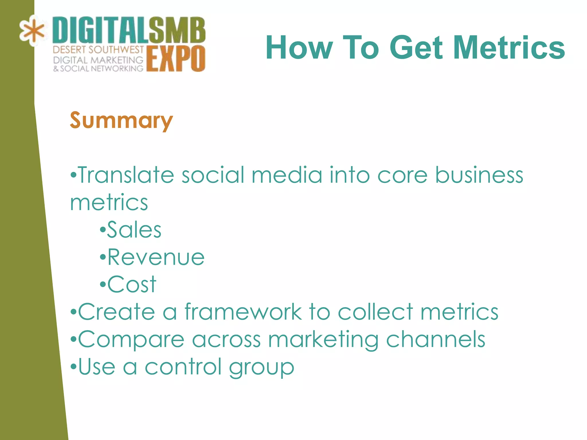 How To Get Metrics

Summary

•Translate social media into core business
metrics
   •Sales
   •Revenue
   •Cost
•Create a framework to collect metrics
•Compare across marketing channels
•Use a control group
 