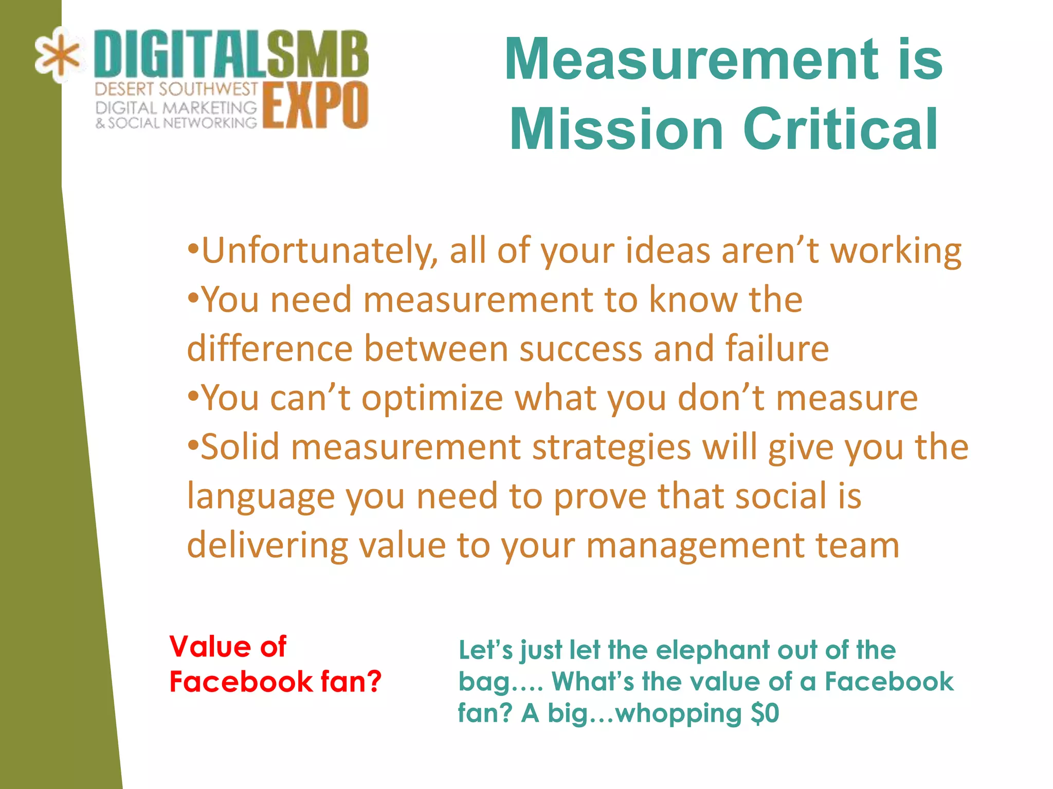 Measurement is
                    Mission Critical
 •Unfortunately, all of your ideas aren’t working
 •You need measurement to know the
 difference between success and failure
 •You can’t optimize what you don’t measure
 •Solid measurement strategies will give you the
 language you need to prove that social is
 delivering value to your management team

Value of         Let’s just let the elephant out of the
Facebook fan?    bag…. What’s the value of a Facebook
                 fan? A big…whopping $0
 