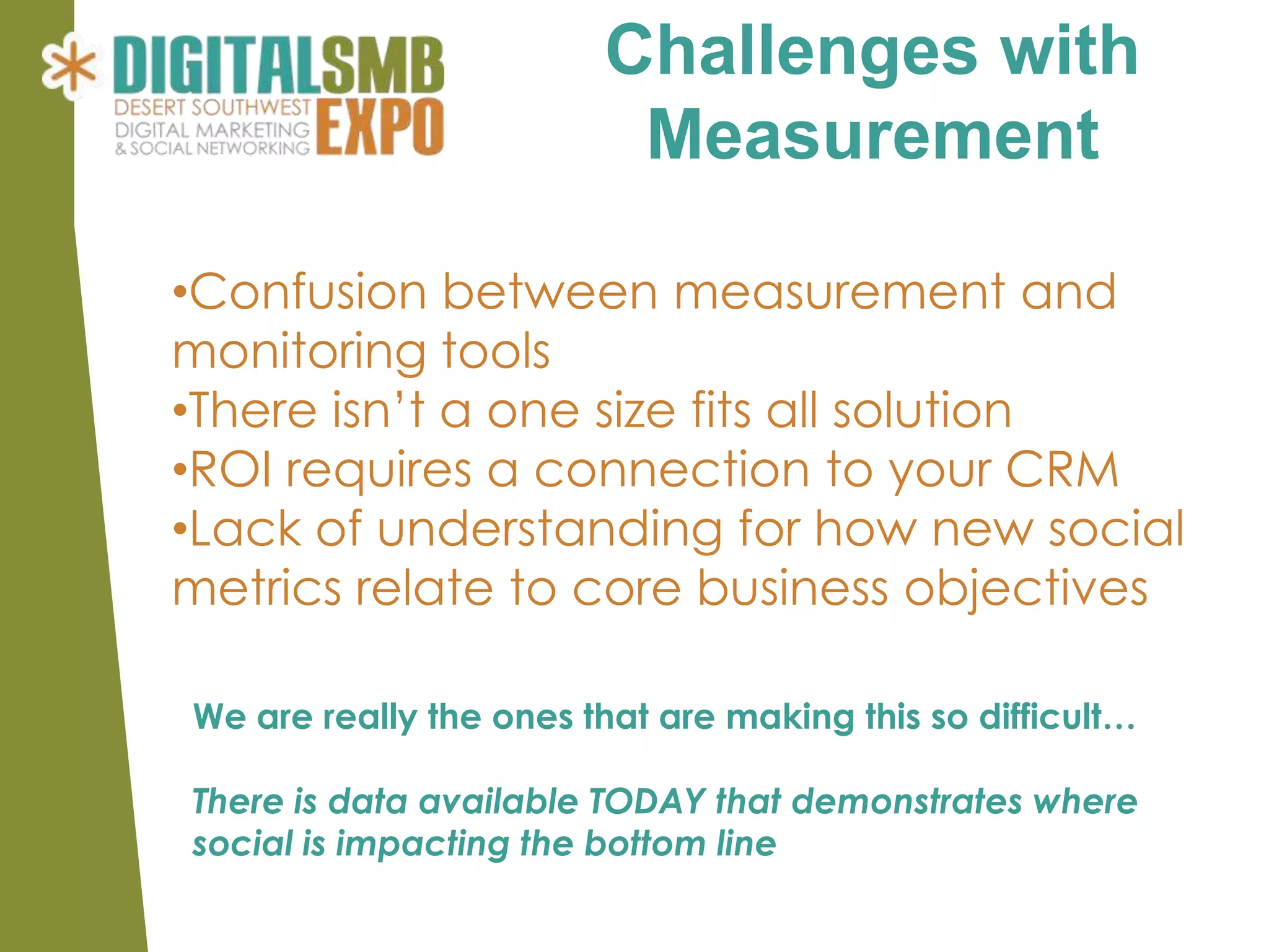 Challenges with
                         Measurement

•Confusion between measurement and
monitoring tools
•There isn’t a one size fits all solution
•ROI requires a connection to your CRM
•Lack of understanding for how new social
metrics relate to core business objectives

We are really the ones that are making this so difficult…

There is data available TODAY that demonstrates where
social is impacting the bottom line
 