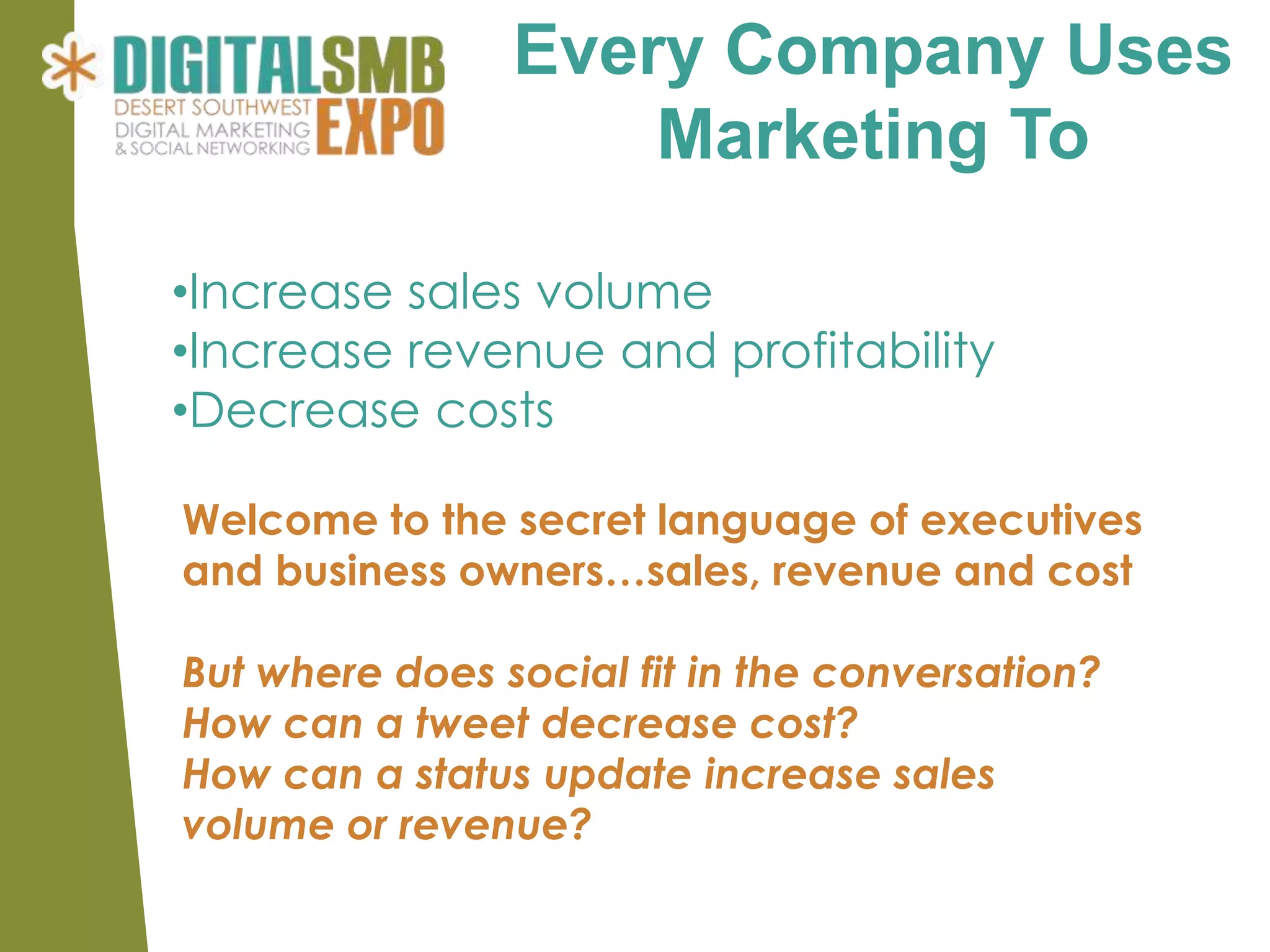 Every Company Uses
                    Marketing To

•Increase sales volume
•Increase revenue and profitability
•Decrease costs

Welcome to the secret language of executives
and business owners…sales, revenue and cost

But where does social fit in the conversation?
How can a tweet decrease cost?
How can a status update increase sales
volume or revenue?
 