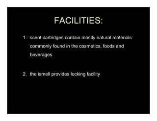 FACILITIES:
1.
1 scent cartridges contain mostly natural materials
   commonly found in the cosmetics, foods and
   beverages



2. the ismell provides locking facility
 