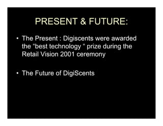 PRESENT & FUTURE:
• The Present : Digiscents were awarded
  the “best technology “ prize during the
  Retail Vision 2001 ceremony

• Th Future of DigiScents
  The F t    f Di iS   t
 