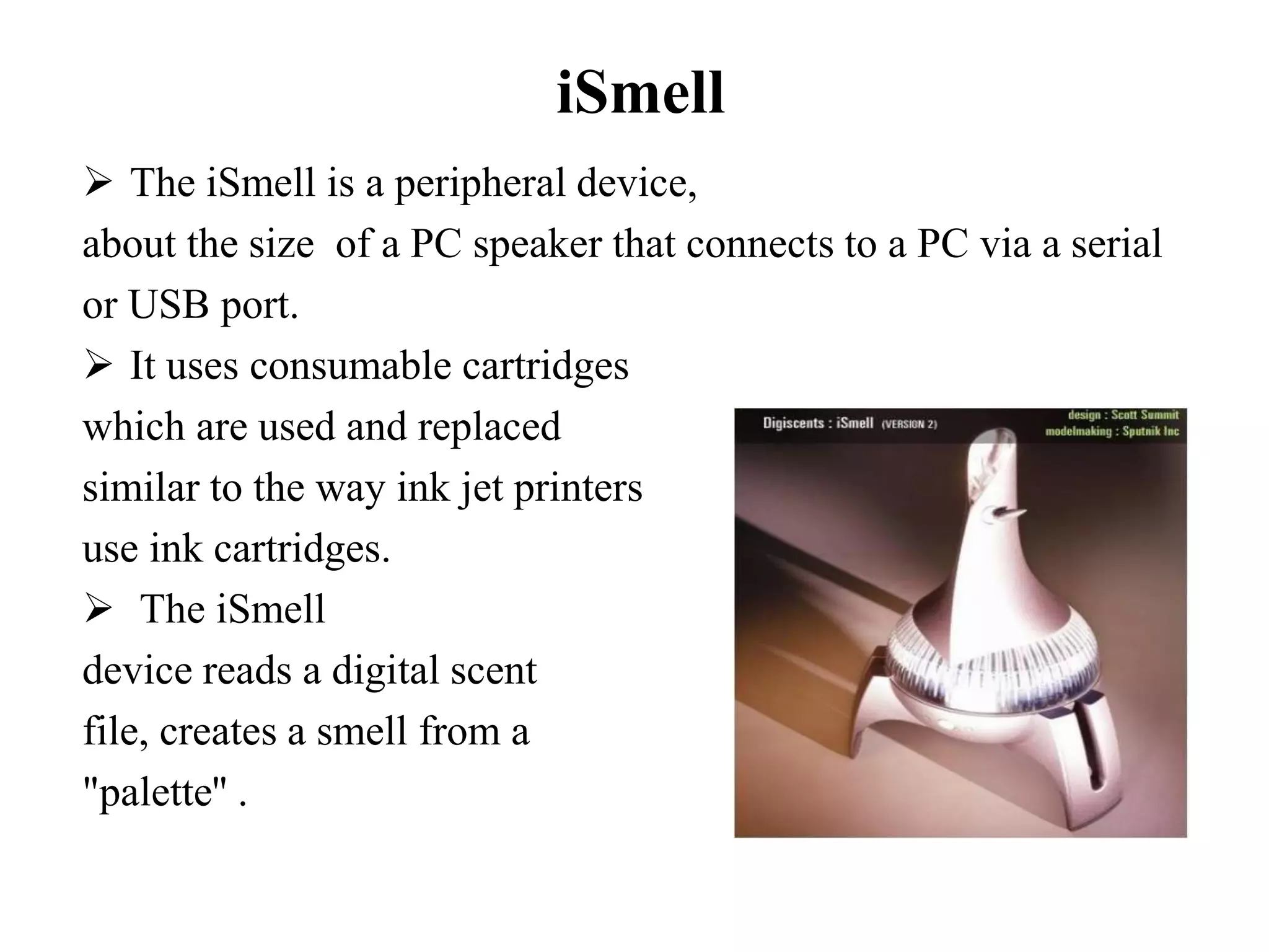 iSmell
 The iSmell is a peripheral device,
about the size of a PC speaker that connects to a PC via a serial
or USB port.
 It uses consumable cartridges
which are used and replaced
similar to the way ink jet printers
use ink cartridges.
 The iSmell
device reads a digital scent
file, creates a smell from a
"palette'' .
 