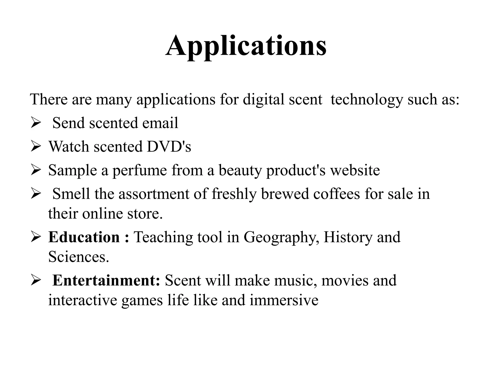 Applications
There are many applications for digital scent technology such as:
 Send scented email
 Watch scented DVD's
 Sample a perfume from a beauty product's website
 Smell the assortment of freshly brewed coffees for sale in
their online store.
 Education : Teaching tool in Geography, History and
Sciences.
 Entertainment: Scent will make music, movies and
interactive games life like and immersive
 
