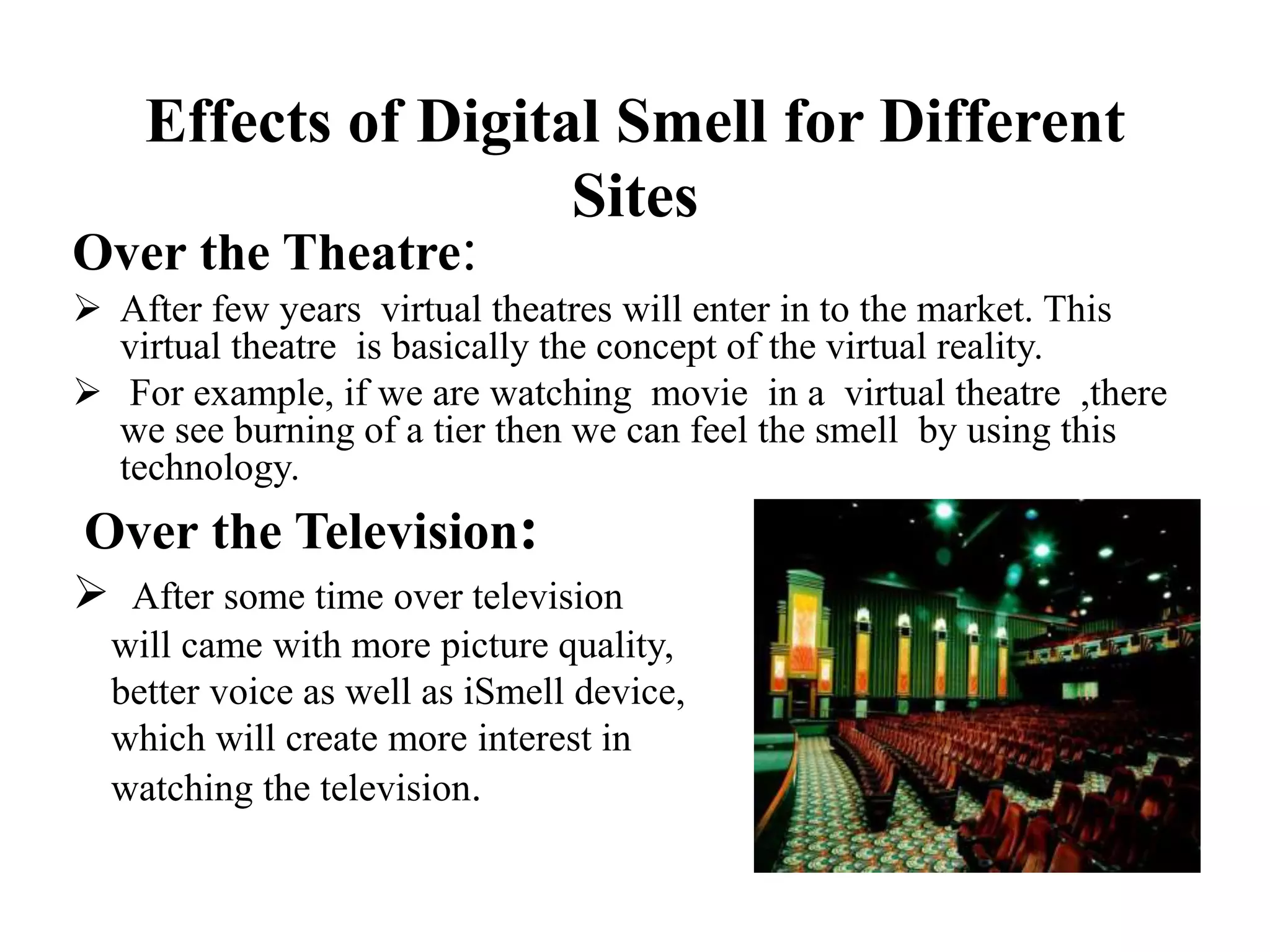 Effects of Digital Smell for Different
Sites
Over the Theatre:
 After few years virtual theatres will enter in to the market. This
virtual theatre is basically the concept of the virtual reality.
 For example, if we are watching movie in a virtual theatre ,there
we see burning of a tier then we can feel the smell by using this
technology.
Over the Television:
 After some time over television
will came with more picture quality,
better voice as well as iSmell device,
which will create more interest in
watching the television.
 