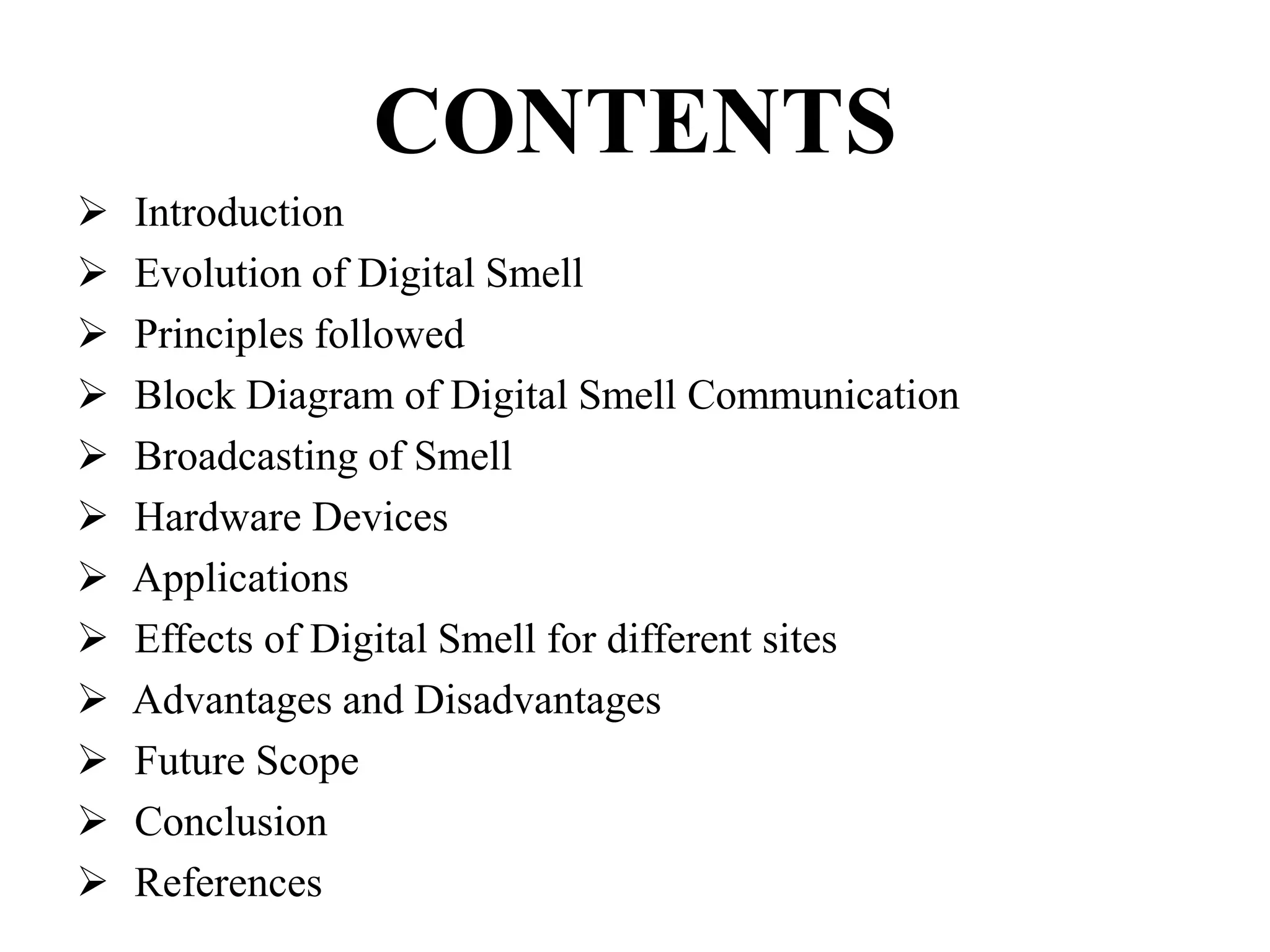 CONTENTS
 Introduction
 Evolution of Digital Smell
 Principles followed
 Block Diagram of Digital Smell Communication
 Broadcasting of Smell
 Hardware Devices
 Applications
 Effects of Digital Smell for different sites
 Advantages and Disadvantages
 Future Scope
 Conclusion
 References
 