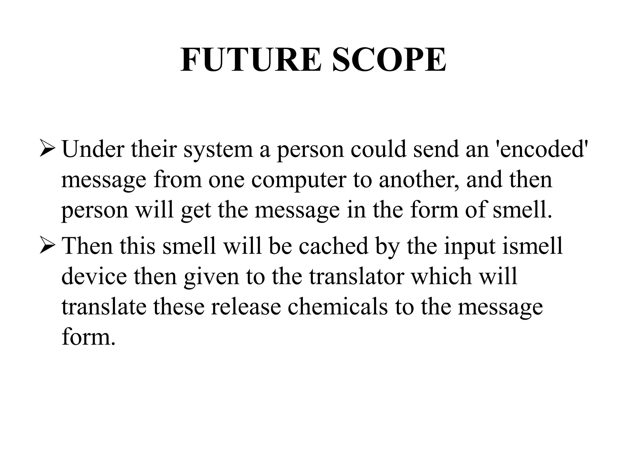FUTURE SCOPE
Under their system a person could send an 'encoded'
message from one computer to another, and then
person will get the message in the form of smell.
Then this smell will be cached by the input ismell
device then given to the translator which will
translate these release chemicals to the message
form.
 